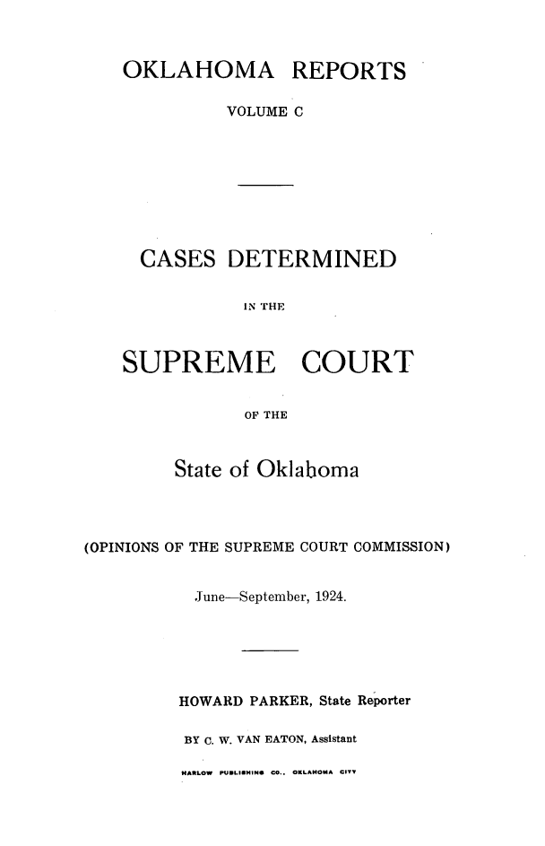 handle is hein.statereports/okrep0100 and id is 1 raw text is: OKLAHOMA REPORTS
VOLUME C
CASES DETERMINED
IN THE
SUPREME COURT
OF THE

State of Oklaboma
(OPINIONS OF THE SUPREME COURT COMMISSION)
June-September, 1924.
HOWARD PARKER, State Reporter
BY C. W. VAN EATON, Assistant

HARLOW PUBLISHINS CO.. OKLAHOMA CITY


