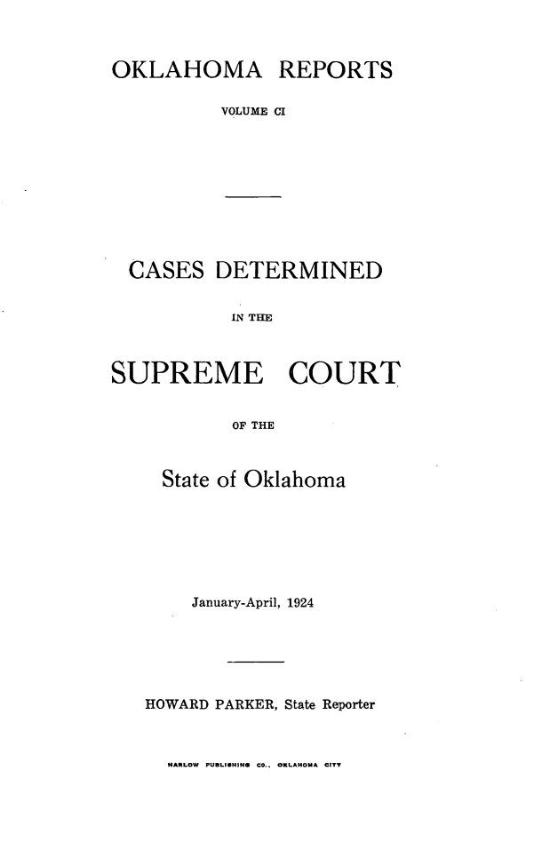 handle is hein.statereports/okrep0101 and id is 1 raw text is: OKLAHOMA REPORTS
VOLUME CI

CASES DETERMINED
IN THE
SUPREME COURT
OF THE
State of Oklahoma
January-April, 1924
HOWARD PARKER, State Reporter

HARLOW PUBLISHING CO.. OKLAHOMA CITY


