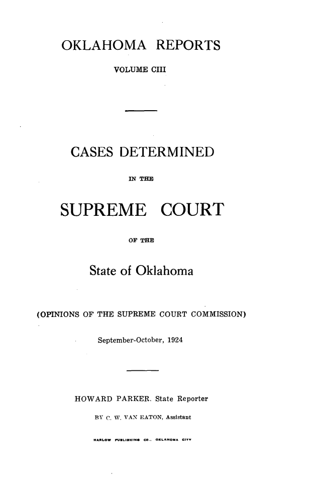 handle is hein.statereports/okrep0103 and id is 1 raw text is: OKLAHOMA REPORTS
VOLUME CIII
CASES DETERMINED
IN THE
SUPREME COURT
OF THE

State of Oklahoma
(OPINIONS OF THE SUPREME COURT COMMISSION)
September-October, 1924
HOWARD PARKER. State Reporter
BY C. W. VAN EATON, Assistant

MARLOW PUBLIsMING CO.. OKLAHOMA CITY


