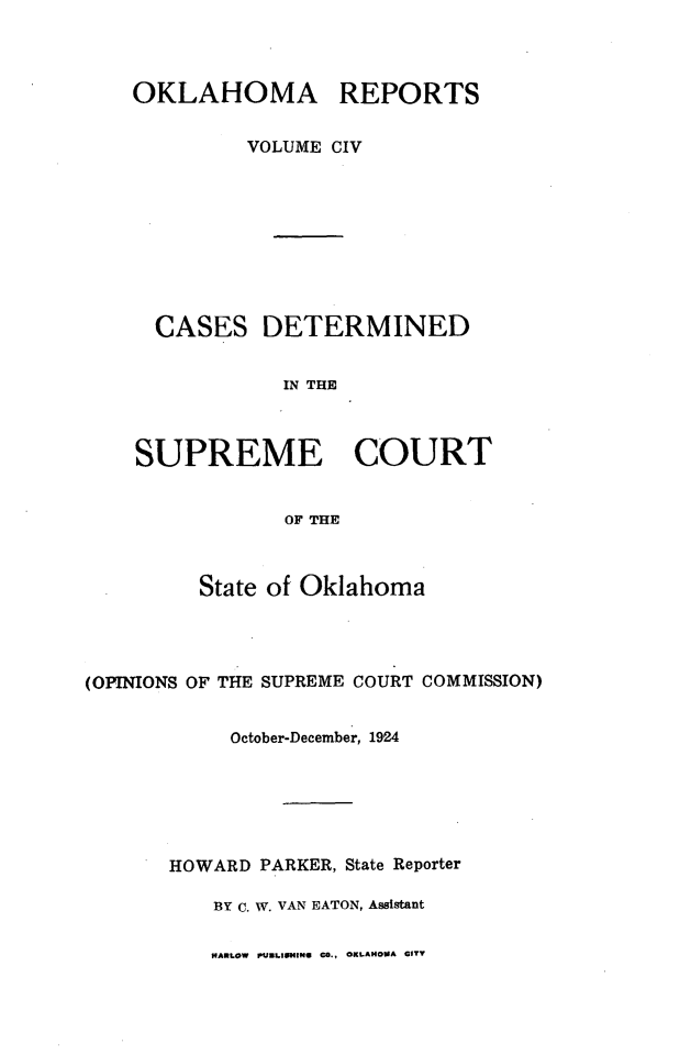 handle is hein.statereports/okrep0104 and id is 1 raw text is: OKLAHOMA REPORTS
VOLUME CIV

CASES

DETERMINED

IN THE

SUPREME COURT
OF THE
State of Oklahoma

(OPINIONS OF THE SUPREME COURT COMMISSION)
October-December, 1924
HOWARD PARKER, State Reporter
BY C. W. VAN EATON, Assistant

HARLOW PUBLIIHING CO., OKLAHOMA CITY


