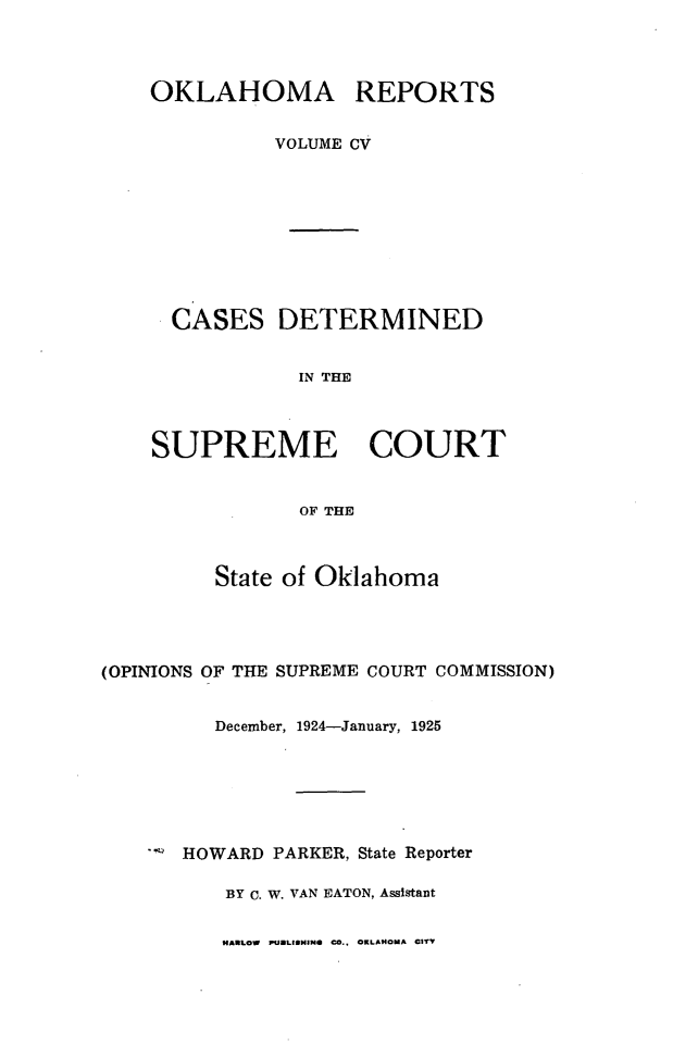 handle is hein.statereports/okrep0105 and id is 1 raw text is: OKLAHOMA REPORTS
VOLUME CV
CASES DETERMINED
IN THE
SUPREME COURT
OF THE

State of Oklahoma
(OPINIONS OF THE SUPREME COURT COMMISSION)
December, 1924-January, 1925
HOWARD PARKER, State Reporter
BY C. W. VAN EATON, Assistant

HARLOW PULISHING CO.. OKLAMOMA CITY


