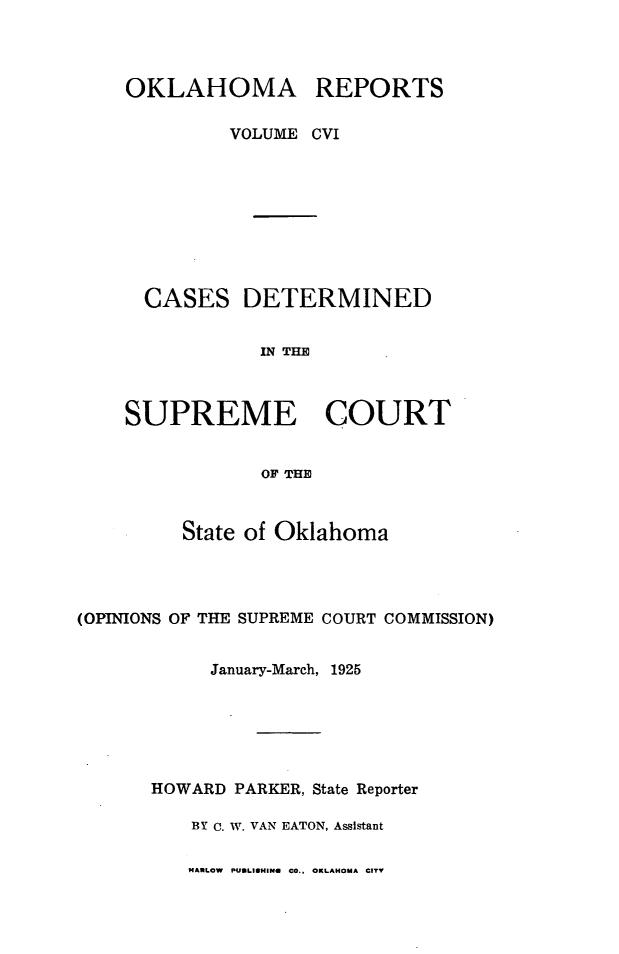 handle is hein.statereports/okrep0106 and id is 1 raw text is: OKLAHOMA REPORTS
VOLUME CVI
CASES DETERMINED
IN THE
SUPREME COURT
OF THE

State of Oklahoma
(OPINIONS OF THE SUPREME COURT COMMISSION)
January-March, 1925
HOWARD PARKER, State Reporter
BY C. W. VAN EATON, Assistant

MARLOW PUULISHINU CO., OKLAHOMA CITY


