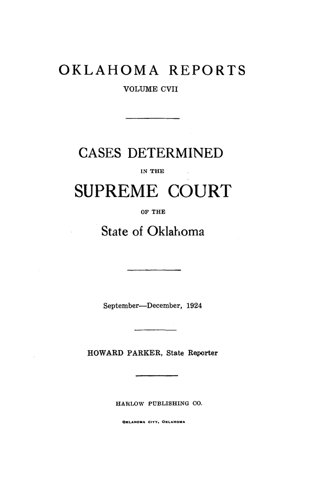 handle is hein.statereports/okrep0107 and id is 1 raw text is: OKLAHOMA REPORTS
VOLUVIE CVII

CASES DETERMINED
IN THE
SUPREME COURT
OF THE
State of Oklahoma
September-December, 1924
HOWARD PARKER, State Reporter
HARLOW PUBLISHING CO.

OKLAHOMA CITY. OKLAHOMA


