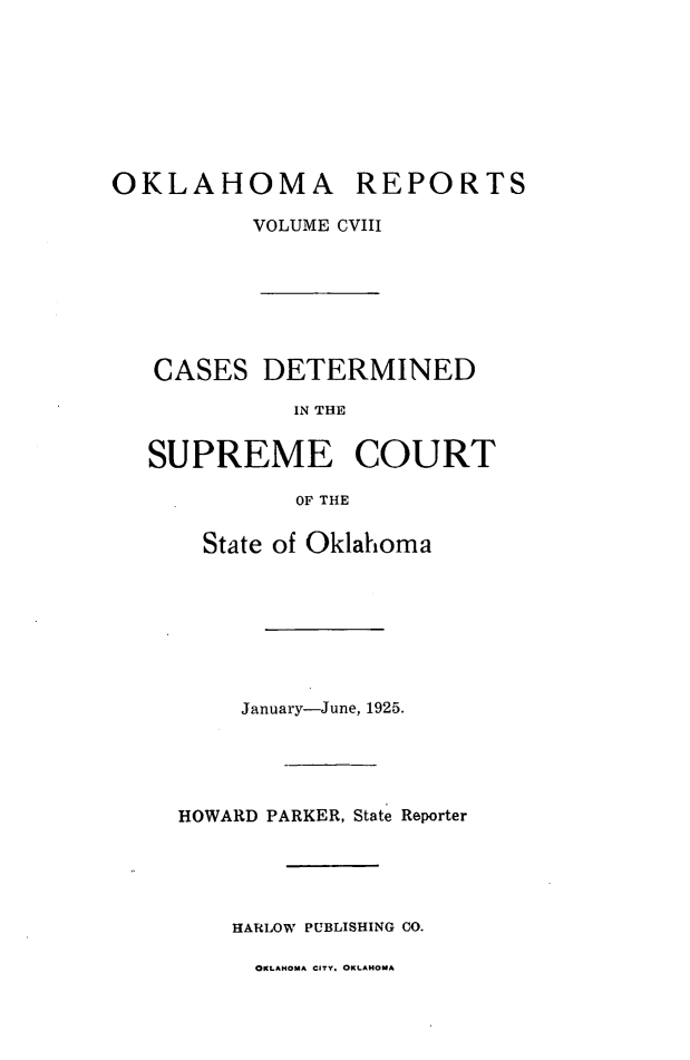 handle is hein.statereports/okrep0108 and id is 1 raw text is: OKLAHOMA REPORTS
VOLUME CVIII
CASES DETERMINED
IN THE
SUPREME COURT
OF THE

State of Oklahoma
January-June, 1925.
HOWARD PARKER, State Reporter
HARLOW PUBLISHING CO.

OKLAHOMA CITY. OKLAHOMA


