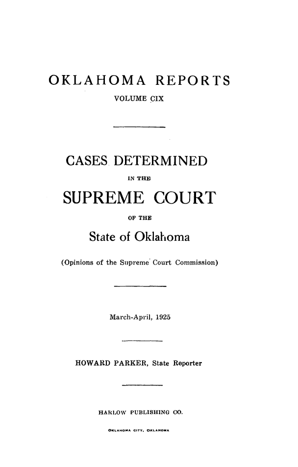 handle is hein.statereports/okrep0109 and id is 1 raw text is: OKLAHOMA REPORTS
VOLUME CIX
CASES DETERMINED
IN THE
SUPREME COURT
OF THE
State of Oklahoma
(Opinions of the Supreme Court Commission)
March-April, 1925
HOWARD PARKER, State Reporter
HARLOW PUBLISHING CO.
OKLAHOMA CITY. OKLAMoA


