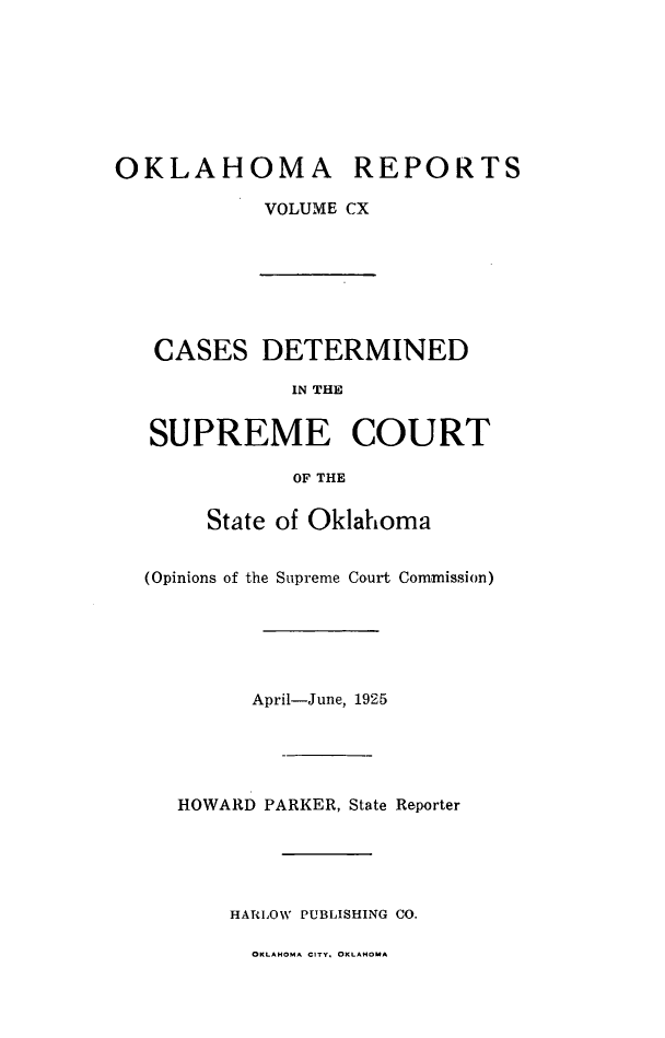 handle is hein.statereports/okrep0110 and id is 1 raw text is: OKLAHOMA REPORTS
VOLUME CX

CASES DETERMINED
IN THE
SUPREME COURT
OF THE
State of Oklahoma
(Opinions of the Supreme Court Commission)
April-June, 1925
HOWARD PARKER, State Reporter
HARLOW PUBLISHING CO.

OKLAHOMA CITY. OKLAHOMA


