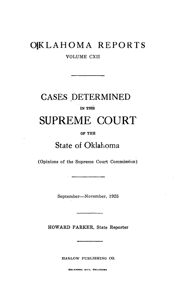 handle is hein.statereports/okrep0112 and id is 1 raw text is: OKLAHOMA REPORTS
VOLUME CXII
CASES DETERMINED
IN THE
SUPREME COURT
OF THE
State of Oklahoma
(Opinions of the Supreme Court Commission)
September-November, 1925
HOWARD PARKER, State Reporter
HARLOW PUBLISHING CO.

OKLAHOMA CITY. OKLAHOMA



