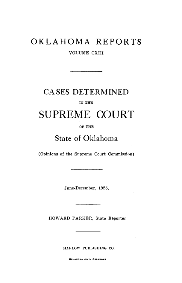 handle is hein.statereports/okrep0113 and id is 1 raw text is: OKLAHOMA REPORTS
VOLUME CXIII

CASES DETERMINED
IN THB
SUPREME COURT
OF THE
State of Oklahoma
(Opinions of the Supreme Court Commission)
June-December, 1925.
HOWARD PARKER, State Reporter
HARLOW PUBLISHING CO.

OKLAHOMA CITY. OKLAHOMA


