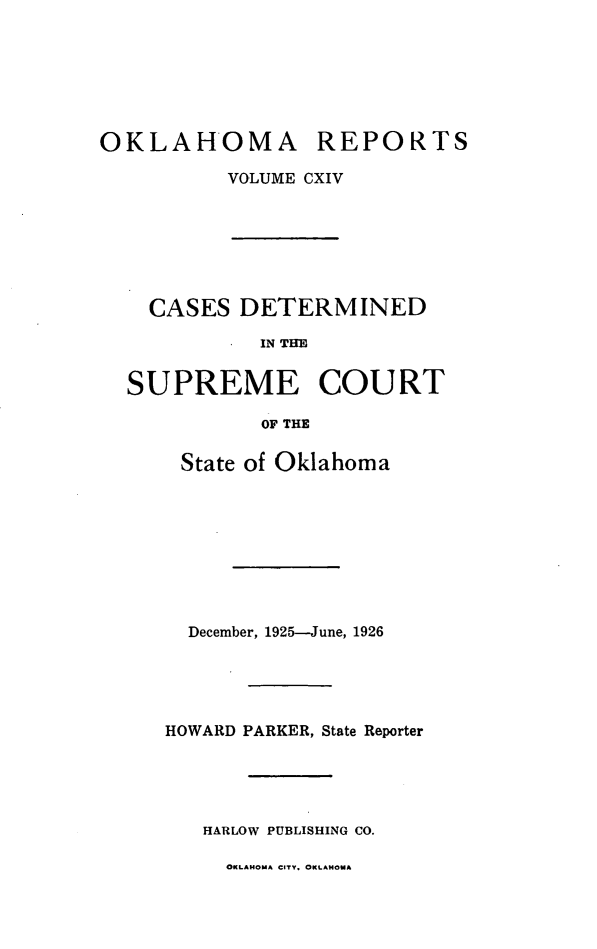 handle is hein.statereports/okrep0114 and id is 1 raw text is: OKLAHOMA REPORTS
VOLUME CXIV

CASES DETERMINED
IN THE
SUPREME COURT
OF THE
State of Oklahoma
December, 1925-June, 1926
HOWARD PARKER, State Reporter
HARLOW PUBLISHING CO.

OKLAHOMA CITY. OKLAHOMA


