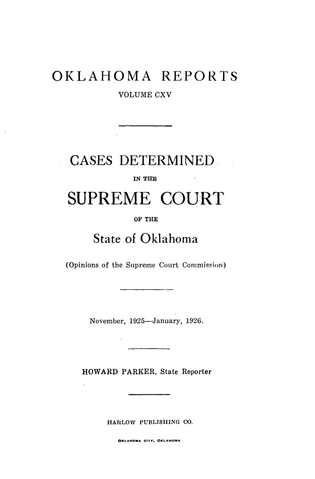 handle is hein.statereports/okrep0115 and id is 1 raw text is: OKLAHOMA REPORTS
VOLUME CXV

CASES DETERMINED
IN THE
SUPREME COURT
OF THE
State of Oklahoma
(Opinions of the Supreme Court Commispion)
November, 1925-January, 1926.
HOWARD PARKER, State Reporter
HARLOW PUBLISHING CO.

OKLAHOMA CITY. OKLAHOMA


