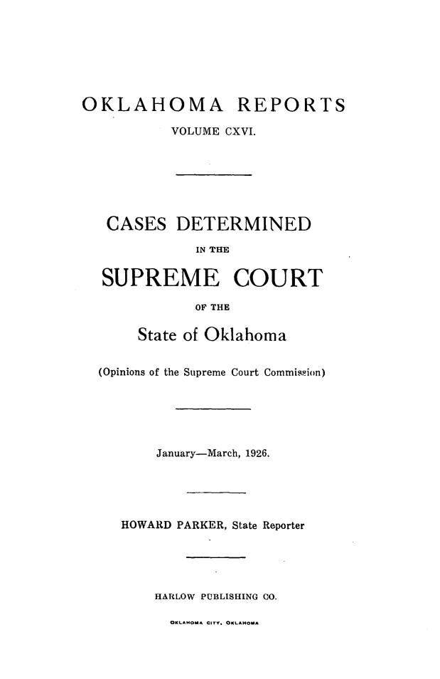 handle is hein.statereports/okrep0116 and id is 1 raw text is: OKLAHOMA REPORTS
VOLUME CXVI.

CASES DETERMINED
IN THE
SUPREME COURT
OF THE
State of Oklahoma
(Opinions of the Supreme Court Commission)
January-March, 1926.
HOWARD PARKER, State Reporter
HARLOW PUBLISHING CO.

OKLAHOMA CITY. OKLAHOMA


