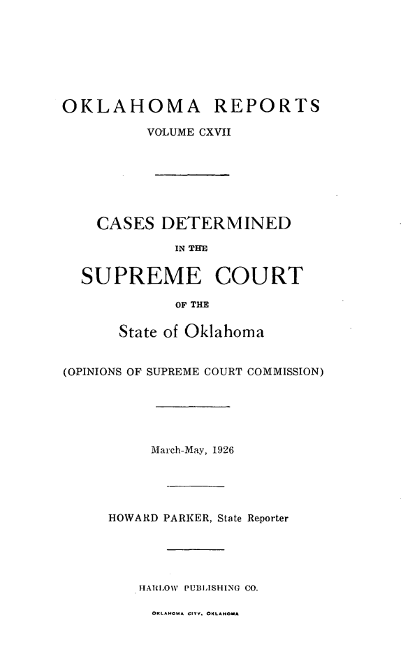 handle is hein.statereports/okrep0117 and id is 1 raw text is: OKLAHOMA REPORTS
VOLUME CXVII
CASES DETERMINED
IN THE
SUPREME COURT
OF THE
State of Oklahoma
(OPINIONS OF SUPREME COURT COMMISSION)
March-May, 1926
HOWARD PARKER, State Reporter
HAULOW PUBLISHING CO.
OKLAHOMA CITY. OKLAHOMA


