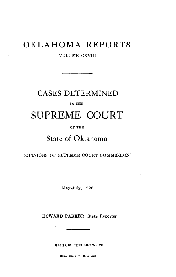 handle is hein.statereports/okrep0118 and id is 1 raw text is: OKLAHOMA REPORTS
VOLUME CXVIII
CASES DETERMINED
IN THE
SUPREME COURT
OF THE
State of Oklahoma
(OPINIONS OF SUPREME COURT COMMISSION)
May-July, 1926
HOWARD PARKER, State Reporter
HATlOW  PUBLISHING CO.
OKLAHOuA CITY. OKLAHMoA


