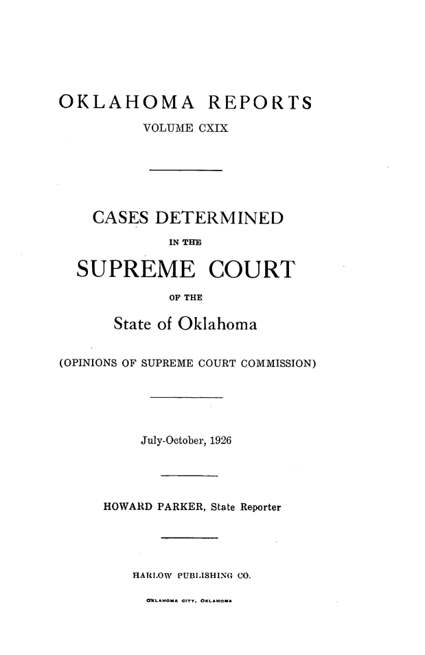 handle is hein.statereports/okrep0119 and id is 1 raw text is: OKLAHOMA REPORTS
VOLUME CXIX
CASES DETERMINED
IN THE
SUPREME COURT
OF THE
State of Oklahoma
(OPINIONS OF SUPREME COURT COMMISSION)
July-October, 1926
HOWARD PARKER, State Reporter
HARLOW PUBLISHING CO.

OWLAMOuA CITY. OKLAHOMA


