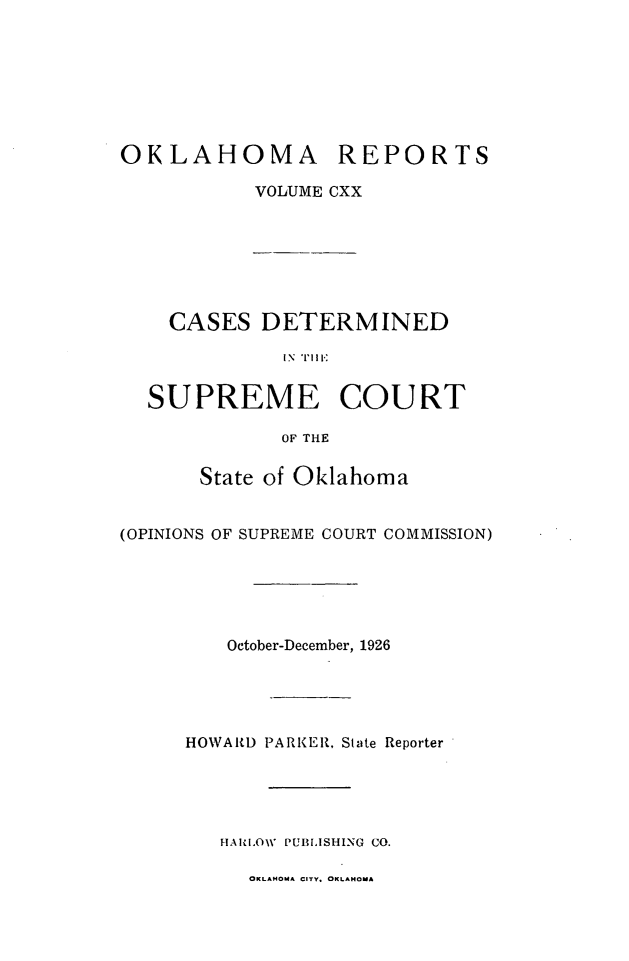 handle is hein.statereports/okrep0120 and id is 1 raw text is: OKLAHOMA

REPORTS

VOLUME CXX

CASES DETERMINED
IN\T I E
SUPREME COURT
OF THE
State of Oklahoma
(OPINIONS OF SUPREME COURT COMMISSION)
October-December, 1926
HOWARD PARKER, State Reporter
HARLOW PUBLISHING CO.

OKLAHOMA CITY. OKLAHOMA


