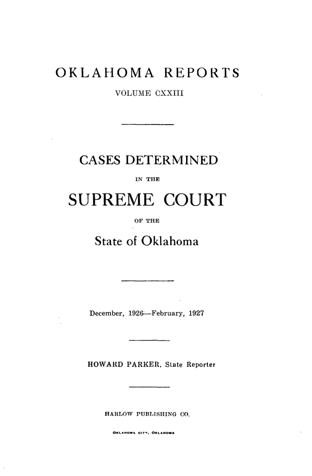 handle is hein.statereports/okrep0123 and id is 1 raw text is: OKLAHOMA REPORTS
VOLUME CXXIII
CASES DETERMINED
IN THE~
SUPREME COURT
OF THE

State of Oklahoma
December, 1926--February, 1927
HOWARD PARKER, State Reporter
HARLOW PUBLISHING CO.

OKLAHOMA CITV. OKLAHOMA



