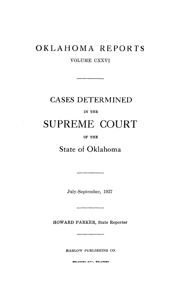 handle is hein.statereports/okrep0126 and id is 1 raw text is: OKLAHOMA REPORTS
VOLUME CXXVI
CASES DETERMINED
IN THE
SUPREME COURT
OF THE

State of Oklahoma
July-September, 1927
HOWARD PARKER, State Reporter
HARLOW PUBLISHING CO.

OKLAHOuA CIre. ORLAHMOA



