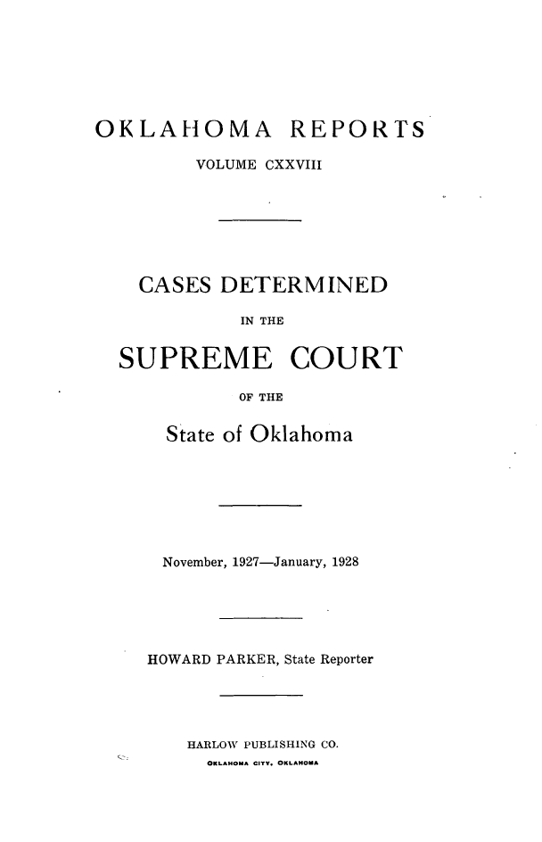 handle is hein.statereports/okrep0128 and id is 1 raw text is: OKLAHOMA REPORTS
VOLUME CXXVIII
CASES DETERMINED
IN THE
SUPREME COURT
OF THE

State of Oklahoma
November, 1927-January, 1928
HOWARD PARKER, State Reporter
HARLOW PUBLISHING CO.

OKLAHOMA CITY. OKLAHOMA


