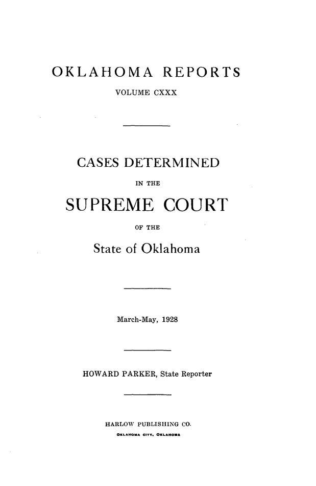 handle is hein.statereports/okrep0130 and id is 1 raw text is: OKLAHOMA REPORTS
VOLUME CXXX
CASES DETERMINED
IN THE
SUPREME COURT
OF THE

State of Oklahoma
March-May, 1928
HOWARD PARKER, State Reporter
HARLOW PUBLISHING CO.
OKLAHOMA CITY. OKLAHOMA


