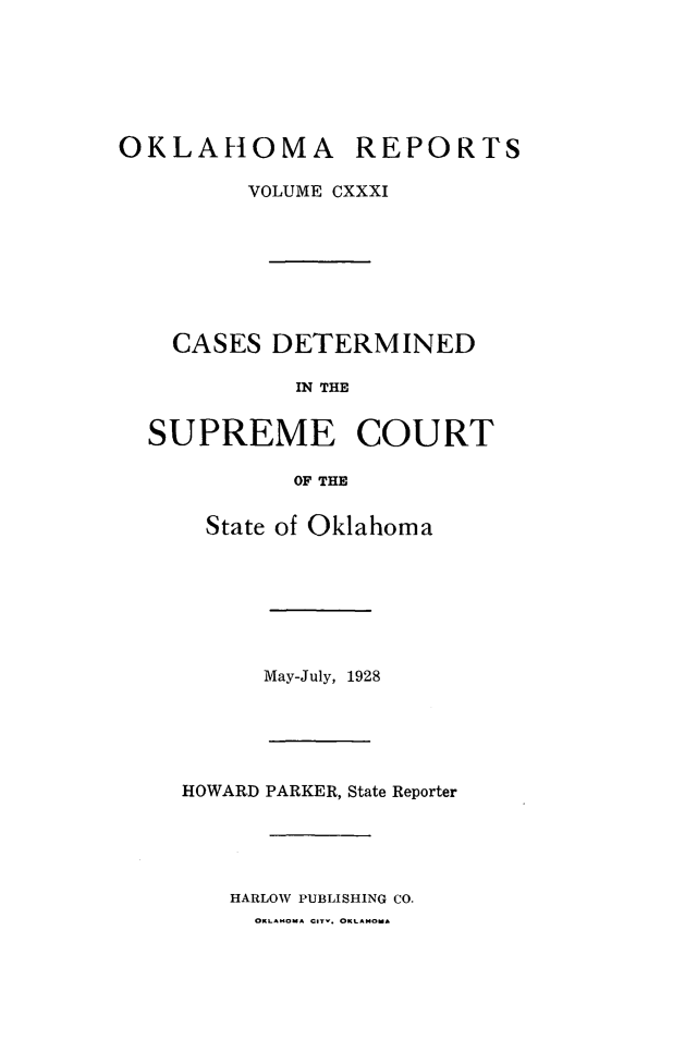 handle is hein.statereports/okrep0131 and id is 1 raw text is: OKLAHOMA REPORTS
VOLUME CXXXI
CASES DETERMINED
IN THE
SUPREME COURT
OF THE

State of Oklahoma

May-July, 1928

HOWARD PARKER, State Reporter
HARLOW PUBLISHING CO.

OKLAHOMA C-r. OKLAMoA


