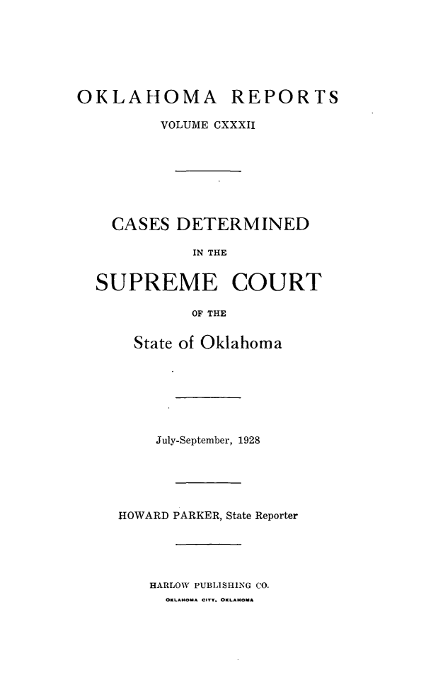 handle is hein.statereports/okrep0132 and id is 1 raw text is: OKLAHOMA REPORTS
VOLUME CXXXII
CASES DETERMINED
IN THE
SUPREME COURT
OF THE

State of Oklahoma
July-September, 1928
HOWARD PARKER, State Reporter
HARLOW PUBLISHING CO.
OKLAHOMA CITY. OKLAHOMA


