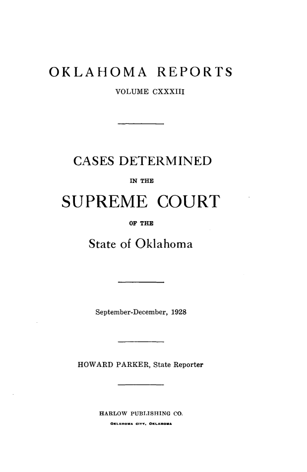 handle is hein.statereports/okrep0133 and id is 1 raw text is: OKLAHOMA REPORTS
VOLUME CXXXIII
CASES DETERMINED
IN THE
SUPREME COURT
OF THE

State of Oklahoma
September-December, 1928
HOWARD PARKER, State Reporter
HARLOW PUBLISHING CO.
OKLAHOMA CITV. OKLANOMA


