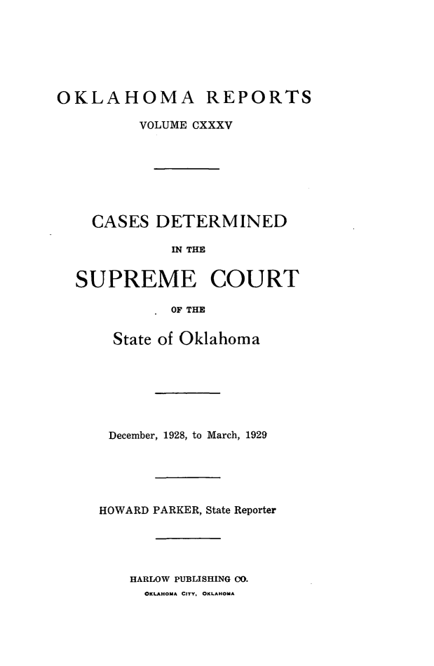 handle is hein.statereports/okrep0135 and id is 1 raw text is: OKLAHOMA

REPORTS

VOLUME CXXXV
CASES DETERMINED
IN THE
SUPREME COURT

OF THE
State of Oklahoma
December, 1928, to March, 1929
HOWARD PARKER, State Reporter
HARLOW PUBLISHING CO.
OKLAHOMA CITY. OKLAHOMA


