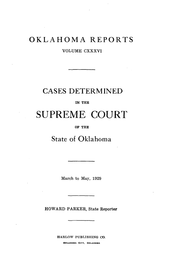 handle is hein.statereports/okrep0136 and id is 1 raw text is: OKLAHOMA REPORTS
VOLUME CXXXVI
CASES DETERMINED
IN THE
SUPREME COURT
OF THE

State of Oklahoma
March to May, 1929
HOWARD PARKER, State Reporter
HARLOW PUBLISHING CO.
OKLAHOMA CITY. OKLAHOMA


