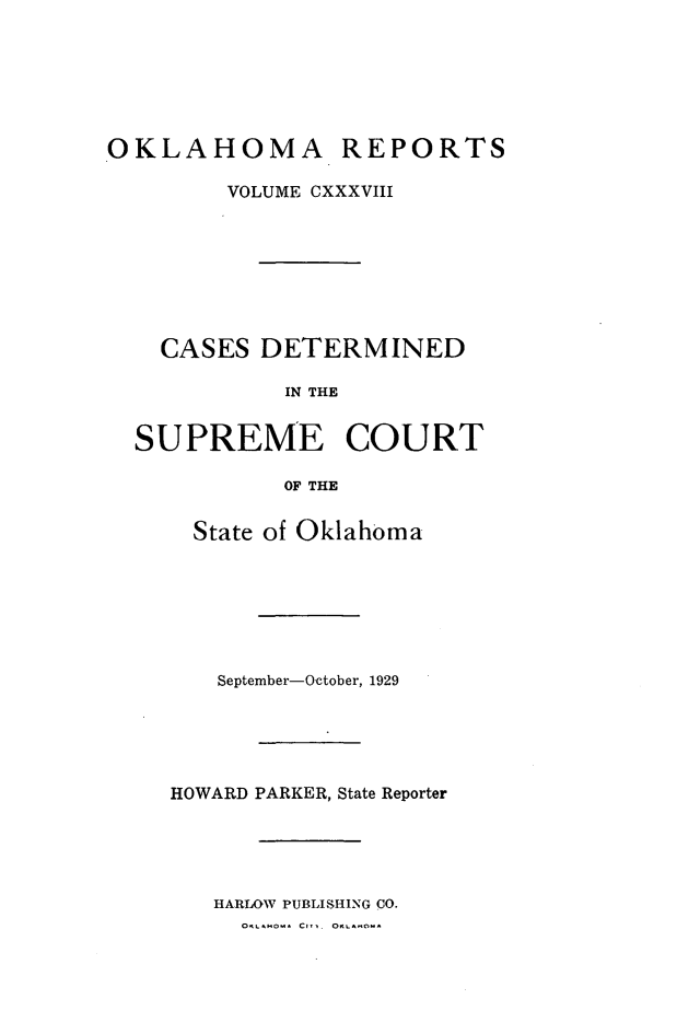 handle is hein.statereports/okrep0138 and id is 1 raw text is: OKLAHOMA REPORTS
VOLUME CXXXVIII
CASES DETERMINED
IN THE
SUPREME COURT
OF THE

State of Oklahoma
September-October, 1929
HOWARD PARKER, State Reporter
HARLOW PUBLISHING CO.
0 H1M  CiT. OK-LAfM


