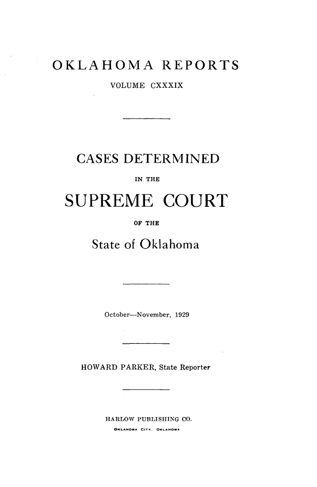 handle is hein.statereports/okrep0139 and id is 1 raw text is: OKLAHOMA REPORTS
VOLUME CXXXIX
CASES DETERMINED
IN THE
SUPREME COURT
OF THE

State of Oklahoma
October-November, 1929
HOWARD PARKER, State Reporter
HARLOW PUBLISHING CO.
OKLAUOMu CITY. OKLANoA


