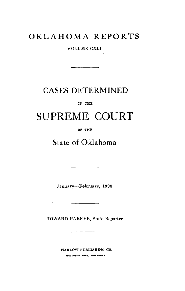 handle is hein.statereports/okrep0141 and id is 1 raw text is: OKLAHOMA REPORTS
VOLUME CXLI
CASES DETERMINED
IN THE
SUPREME COURT
OF THE

State of Oklahoma
January-February, 1930
HOWARD PARKER, State Reporter
HARLOW PUBLISHING CO.
OKLAHOMA CITY, OKLAHOMA


