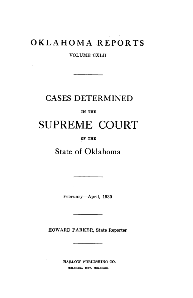 handle is hein.statereports/okrep0142 and id is 1 raw text is: OKLAHOMA REPORTS
VOLUME C'XLII
CASES DETERMINED
IN THE
SUPREME COURT
OF THE

State of Oklahoma
February-April, 1930
HOWARD PARKER, State Reporter
HARLOW PUBLISHING 00.
OKLAHOMA CITT. OKLAHOMA


