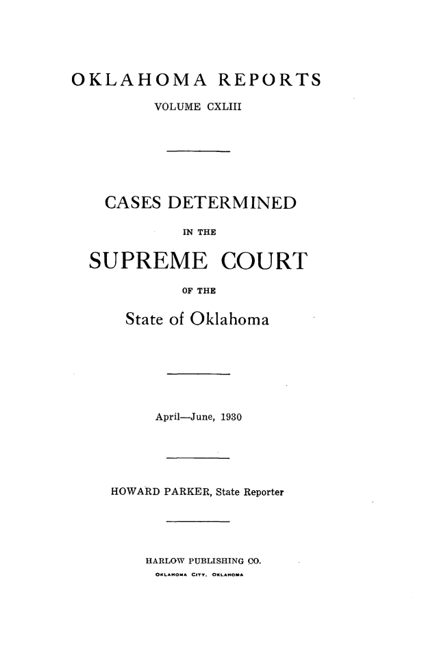handle is hein.statereports/okrep0143 and id is 1 raw text is: OKLAHOMA

REPORTS

VOLUME CXLIII
CASES DETERMINED
IN THE
SUPREME COURT
OF THE

State of Oklahoma
April-June, 1930
HOWARD PARKER, State Reporter
HARLOW PUBLISHING CO.
OKLAMoA CITY. OKLAHOMA


