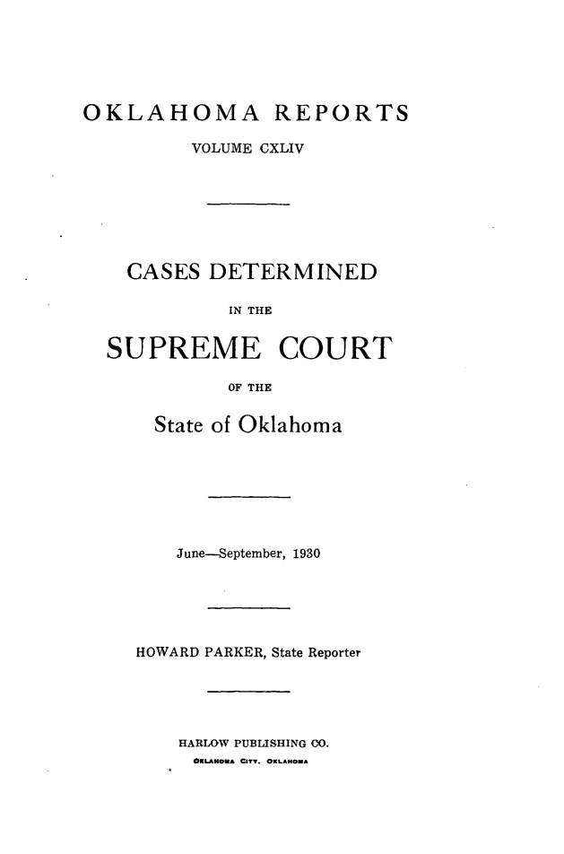 handle is hein.statereports/okrep0144 and id is 1 raw text is: OKLAHOMA REPORTS
VOLUME CXLIV
CASES DETERMINED
IN THE
SUPREME COURT
OF THE

State of Oklahoma
June-September, 1930
HOWARD PARKER, State Reporter
HARLOW PUBLISHING CO.
OKLAHOMA CIT. OKLAHOMA


