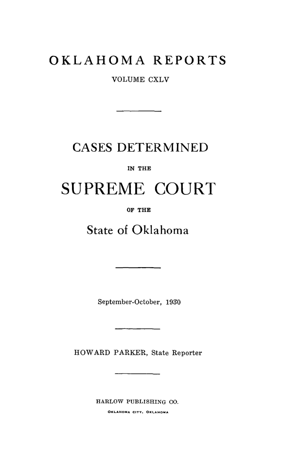 handle is hein.statereports/okrep0145 and id is 1 raw text is: OKLAHOMA REPORTS
VOLUME CXLV
CASES DETERMINED
IN THE
SUPREME COURT
OF THE

State of Oklahoma
September-October, 1930
HOWARD PARKER, State Reporter
HARLOW PUBLISHING 00.
OKLAHOMA CITY. OKLAHOMA


