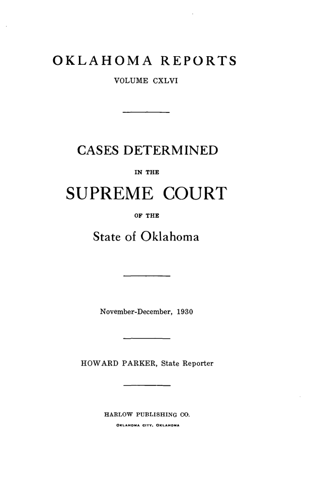 handle is hein.statereports/okrep0146 and id is 1 raw text is: OKLAHOMA REPORTS
VOLUME CXLVI
CASES DETERMINED
IN THE
SUPREME COURT
OF THE

State of Oklahoma
November-December, 1930
HOWARD PARKER, State Reporter
HARLOW PUBLISHING 00.
OKLAHOMA CITY. OKLAHOMA


