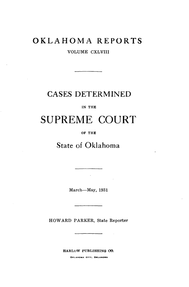 handle is hein.statereports/okrep0148 and id is 1 raw text is: OKLAHOMA REPORTS
VOLUME CXLVIII
CASES DETERMINED
IN THE
SUPREME COURT
OF THE

State of Oklahoma
March-May, 1931
HOWARD PARKER, State Reporter
HARLOW PUBLISHING 00.
OKLAHOMA CITY. OKLAMOMA


