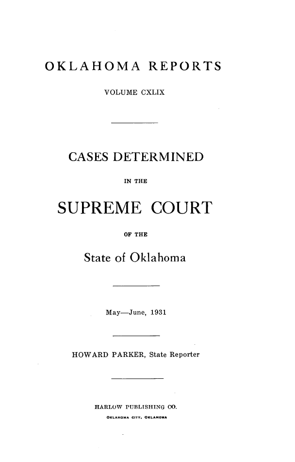 handle is hein.statereports/okrep0149 and id is 1 raw text is: OKLAHOMA

REPORTS

VOLUME CXLIX
CASES DETERMINED
IN THE
SUPREME COURT
OF THE
State of Oklahoma
May-June, 1931
HOWARD PARKER, State Reporter
HARLOW PUBLISHING OO.
OKLAHOMA CITY. OKLAHOMA



