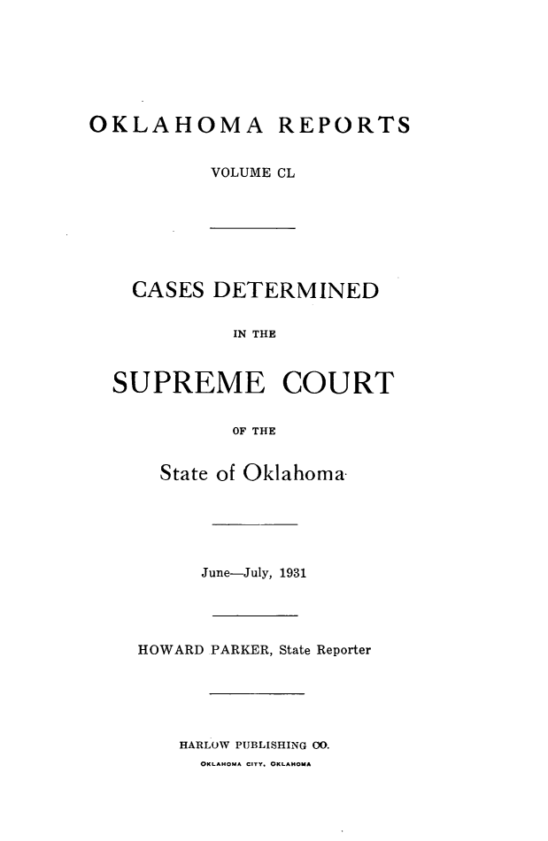 handle is hein.statereports/okrep0150 and id is 1 raw text is: OKLAHOMA REPORTS
VOLUME CL

CASES DETERMINED
IN THE
SUPREME COURT
OF THE
State of Oklahoma-
June-July, 1931
HOWARD PARKER, State Reporter
HARLOW PUBLISHING OO.
OKLAHOMA CITY, OKLAHOMA


