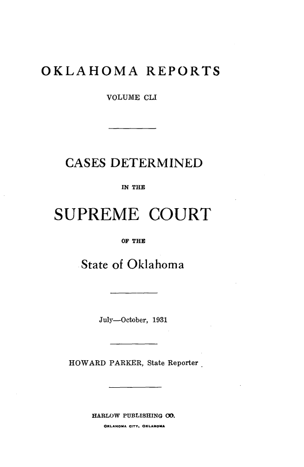 handle is hein.statereports/okrep0151 and id is 1 raw text is: OKLAHOMA REPORTS
VOLUME CLI

CASES DETERMINED
IN THE
SUPREME COURT
OF THE
State of Oklahoma
July-October, 1931
HOWARD PARKER, State Reporter
HARLOW PUBLISHING CO.
OKLAHOMA CITY. OKLAHOMA


