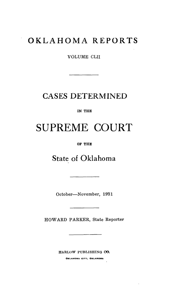 handle is hein.statereports/okrep0152 and id is 1 raw text is: OKLAHOMA REPORTS
VOLUME CLII

CASES DETERMINED
IN THE
SUPREME COURT
OF THE
State of Oklahoma
October-November, 1931
HOWARD PARKER, State Reporter
HARLOW PUBLISHING 00.
OKLAHOMA CITY. OKLAHOMA


