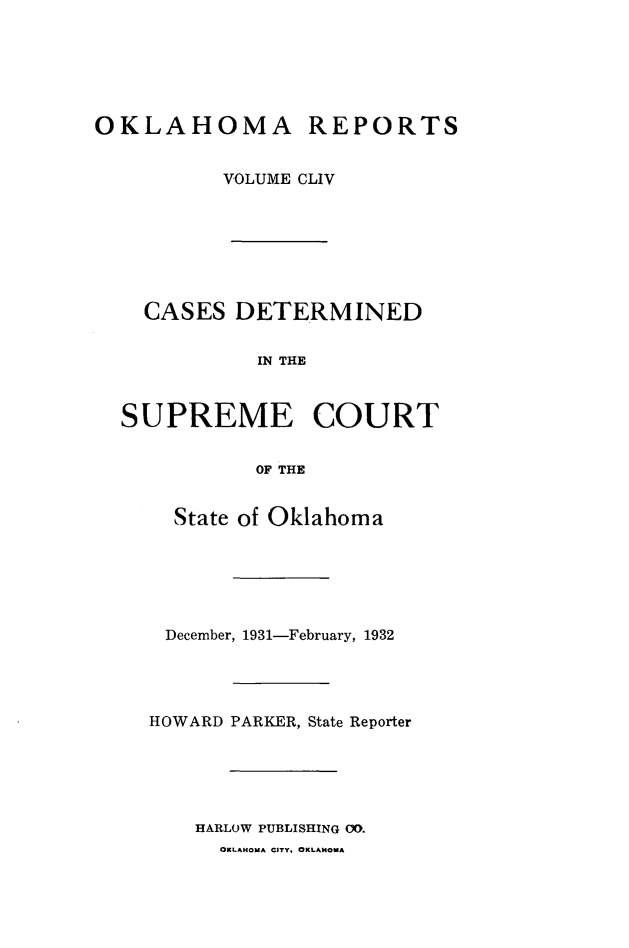 handle is hein.statereports/okrep0154 and id is 1 raw text is: OKLAHOMA REPORTS
VOLUME CLIV
CASES DETERMINED
IN THE
SUPREME COURT
OF THE

State of Oklahoma
December, 1931-February, 1932
HOWARD PARKER, State Reporter
HARLOW PUBLISHING 00.
OKLAHOMA CITY, OKLAHOMA


