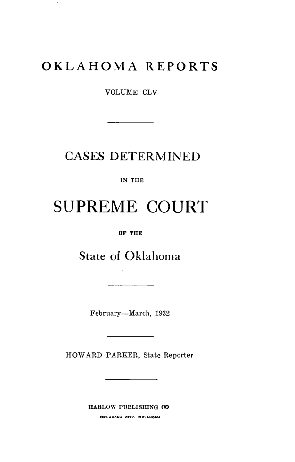 handle is hein.statereports/okrep0155 and id is 1 raw text is: OKLAHOMA REPORTS
VOLUME CLV

CASES DETERMINED
IN THE
SUPREME COURT
OF THE
State of Oklahoma
February-March, 1932
HOWARD PARKER, State Reporter
HARLOW PUBLISHING 00
OKLAHOMA CITY. OKLAHOMA


