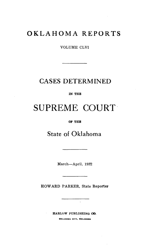 handle is hein.statereports/okrep0156 and id is 1 raw text is: OKLAHOMA REPORTS
VOLUME CLVI
CASES DETERMINED
IN THE
SUPREME COURT
OF THE

State of Oklahoma
March-April, 1932
HOWARD PARKER, State Reporter
HARLOW PUBLISHING 00.
OKLAHOMA CITY. OKLAHOMA


