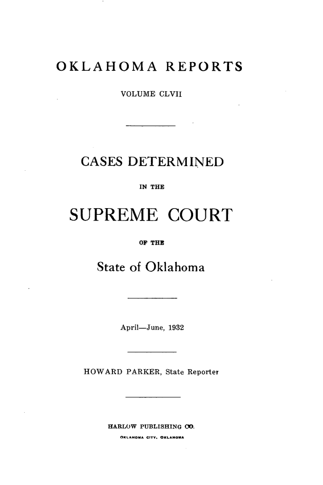 handle is hein.statereports/okrep0157 and id is 1 raw text is: OKLAHOMA REPORTS
VOLUME CLVII
CASES DETERMINED
IN THE
SUPREME COURT
OF THE

State of Oklahoma
April-June, 1932
HOWARD PARKER, State Reporter
HARLOW PUBLISHING 00.
OKLAHOMA CITY. OKLAHOMA


