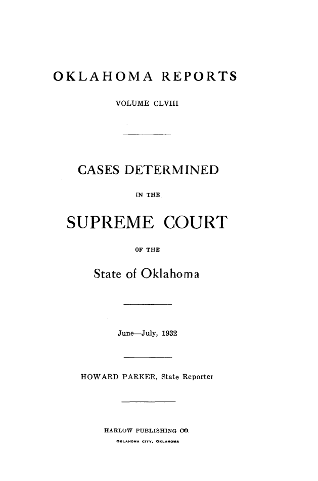 handle is hein.statereports/okrep0158 and id is 1 raw text is: OKLAHOMA REPORTS
VOLUME CLVIII
CASES DETERMINED
IN THE
SUPREME COURT
OF THE

State of Oklahoma
June-July, 1932
HOWARD PARKER, State Reporter
HARLOW PUBLISHING 00.
OKLAHOMA CITY, OKLAHOMA


