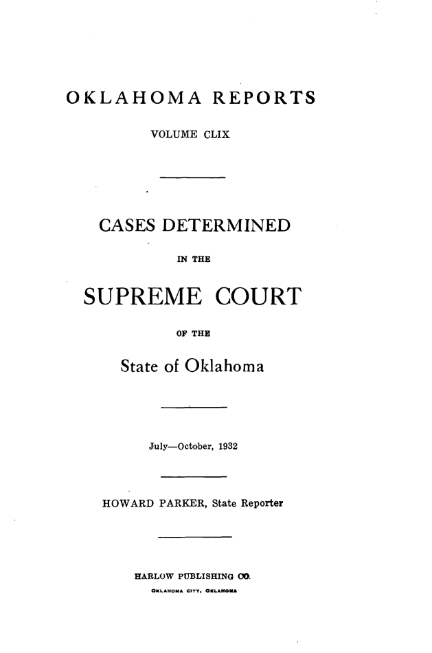 handle is hein.statereports/okrep0159 and id is 1 raw text is: OKLAHOMA REPORTS
VOLUME CLIX
CASES DETERMINED
IN THE
SUPREME COURT
OF THE

State of Oklahoma
July-October, 1932
HOWARD PARKER, State Reporter
HARLOW PUBLISHING OD.
OKLAHOMA CITY. OKLAHOMA


