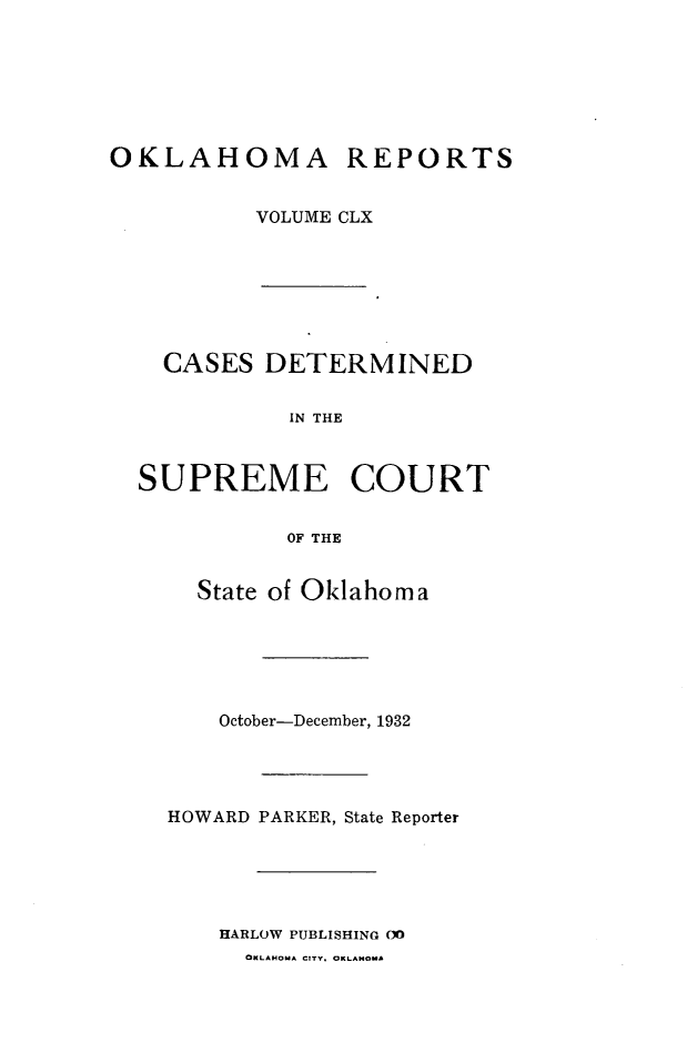 handle is hein.statereports/okrep0160 and id is 1 raw text is: OKLAHOMA REPORTS
VOLUME CLX

CASES DETERMINED
IN THE
SUPREME COURT
OF THE
State of Oklahoma
October-December, 1932
HOWARD PARKER, State Reporter
HARLOW PUBLISHING O
OKLAHOMA CITY. OKLAHOMA


