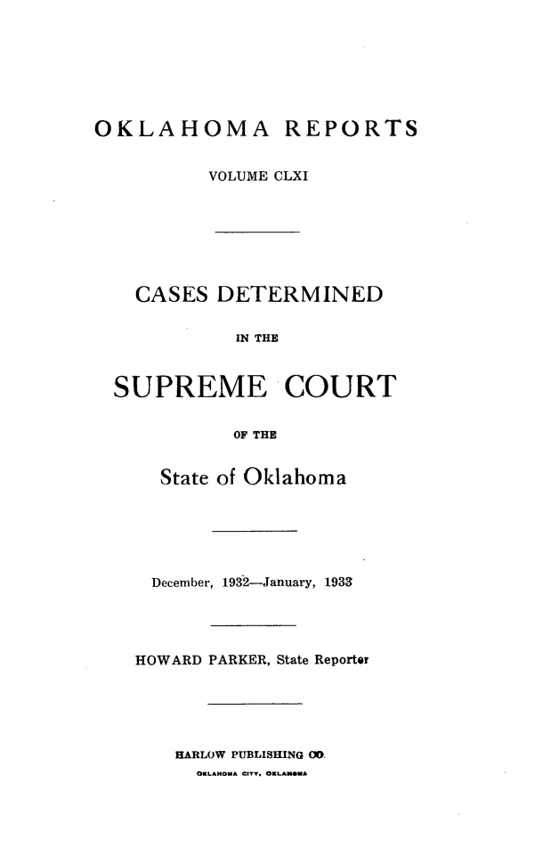 handle is hein.statereports/okrep0161 and id is 1 raw text is: OKLAHOMA REPORTS
VOLUME CLXI

CASES DETERMINED
IN THE
SUPREME COURT
OF THE
State of Oklahoma

December, 1932-January, 1933
HOWARD PARKER, State Reporter
HARLOW PUBLISHING 00.
OKLAHOMA CITY. OKLANOMA


