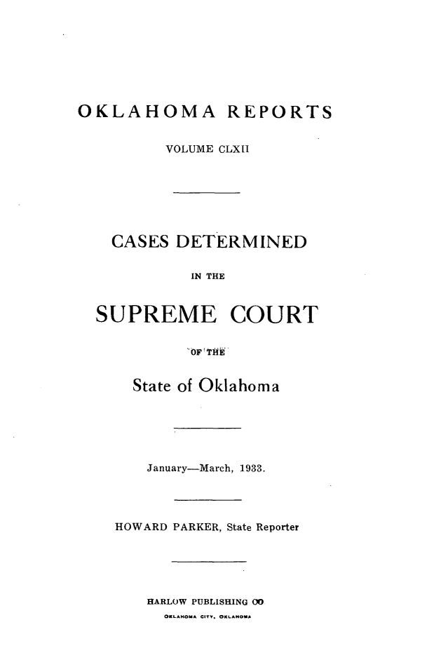 handle is hein.statereports/okrep0162 and id is 1 raw text is: OKLAHOMA REPORTS
VOLUME CLXII
CASES DETERMINED
IN THE
SUPREME COURT
OF  THE

State of Oklahoma
January-March, 1933.
HOWARD PARKER, State Reporter
HARLOW PUBLISHING 00
OKLAHOMA CITY. OKLAHOMA


